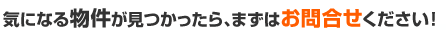 気になる物件が見つかったら、まずはお問い合わせください！
